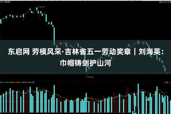 东启网 劳模风采·吉林省五一劳动奖章｜刘海英：巾帼铸剑护山河