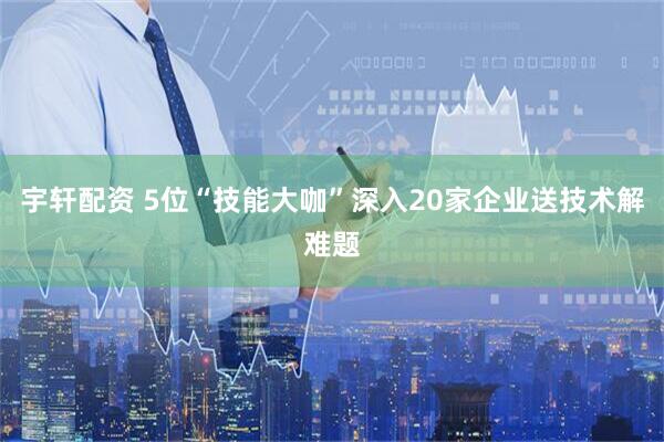 宇轩配资 5位“技能大咖”深入20家企业送技术解难题