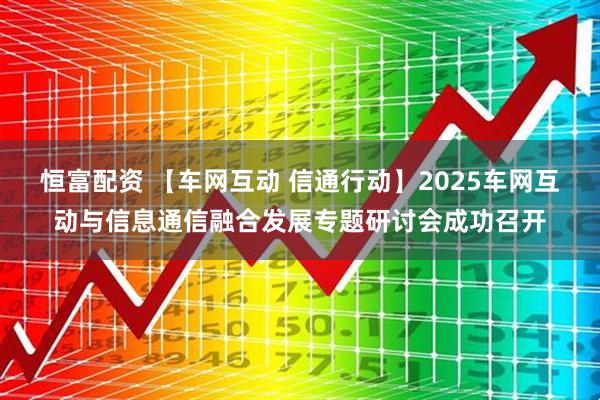 恒富配资 【车网互动 信通行动】2025车网互动与信息通信融合发展专题研讨会成功召开
