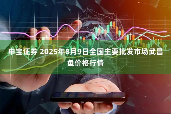 申宝证券 2025年8月9日全国主要批发市场武昌鱼价格行情