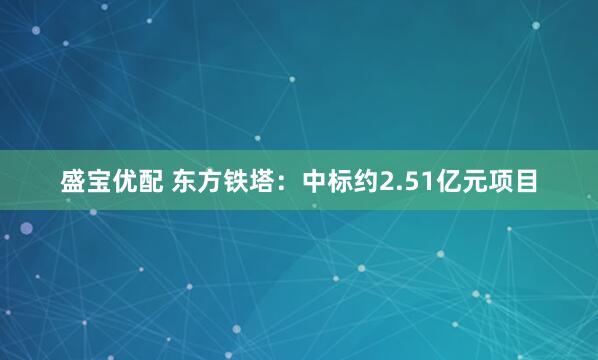 盛宝优配 东方铁塔：中标约2.51亿元项目