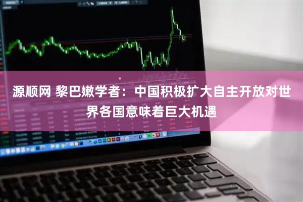 源顺网 黎巴嫩学者：中国积极扩大自主开放对世界各国意味着巨大机遇