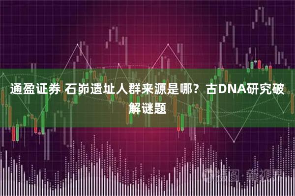 通盈证券 石峁遗址人群来源是哪？古DNA研究破解谜题
