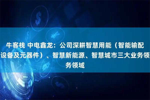牛客栈 中电鑫龙：公司深耕智慧用能（智能输配电设备及元器件）、智慧新能源、智慧城市三大业务领域