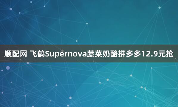 顺配网 飞鹤Supernova蔬菜奶酪拼多多12.9元抢