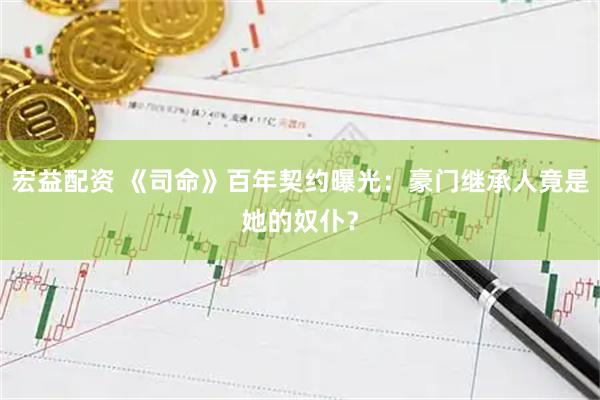 宏益配资 《司命》百年契约曝光：豪门继承人竟是她的奴仆？
