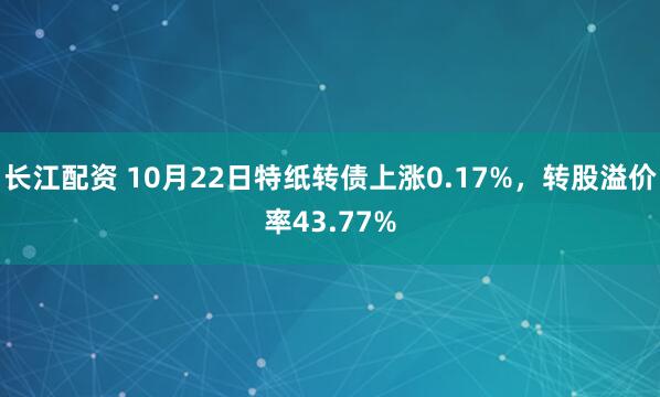 长江配资 10月22日特纸转债上涨0.17%，转股溢价率43.77%