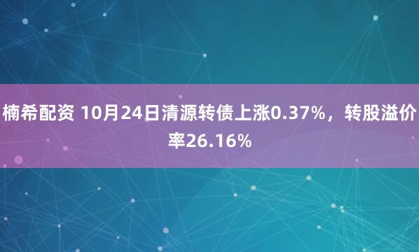 楠希配资 10月24日清源转债上涨0.37%，转股溢价率26.16%