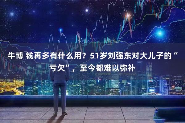 牛博 钱再多有什么用？51岁刘强东对大儿子的“亏欠”，至今都难以弥补