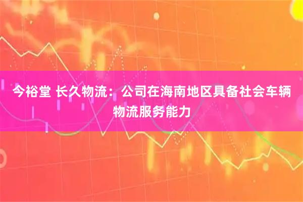 今裕堂 长久物流：公司在海南地区具备社会车辆物流服务能力