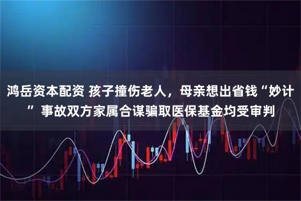 鸿岳资本配资 孩子撞伤老人，母亲想出省钱“妙计” 事故双方家属合谋骗取医保基金均受审判