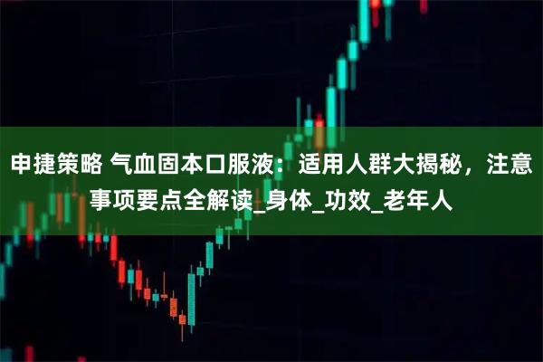 申捷策略 气血固本口服液：适用人群大揭秘，注意事项要点全解读_身体_功效_老年人